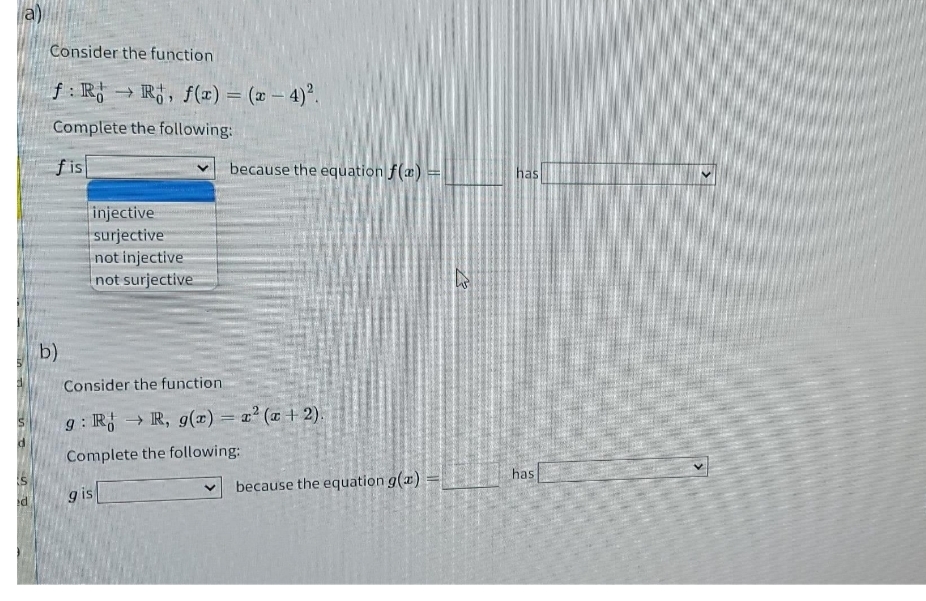 a)
Consider the function
f : R → R, f(x) = (x – 4)°.
%3D
Complete the following:
fis
because the equation f(æ)
has
injective
surjective
not injective
not surjective
b)
Consider the function
g : R → R, g(x) = z' ( + 2).
Complete the following:
has
g is
because the equation g(x)
