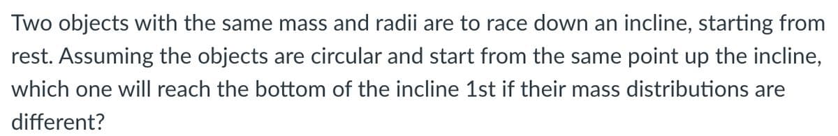 Two objects with the same mass and radii are to race down an incline, starting from
rest. Assuming the objects are circular and start from the same point up the incline,
which one will reach the bottom of the incline 1st if their mass distributions are
different?
