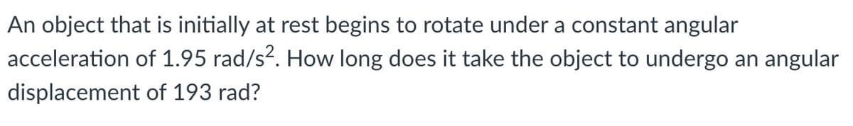 An object that is initially at rest begins to rotate under a constant angular
acceleration of 1.95 rad/s?. How long does it take the object to undergo an angular
displacement of 193 rad?
