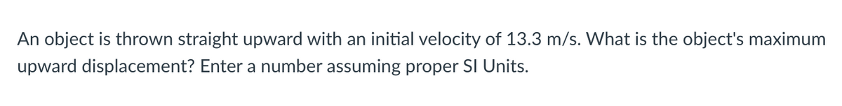 An object is thrown straight upward with an initial velocity of 13.3 m/s. What is the object's maximum
upward displacement? Enter a number assuming proper SI Units.
