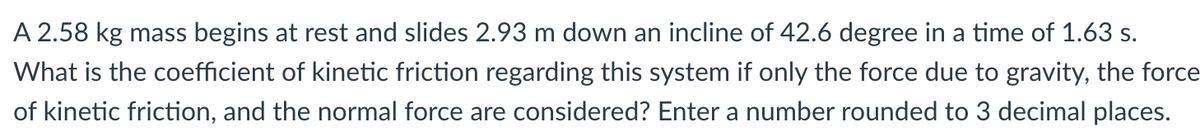 A 2.58 kg mass begins at rest and slides 2.93 m down an incline of 42.6 degree in a time of 1.63 s.
What is the coefficient of kinetic friction regarding this system if only the force due to gravity, the force
of kinetic friction, and the normal force are considered? Enter a number rounded to 3 decimal places.
