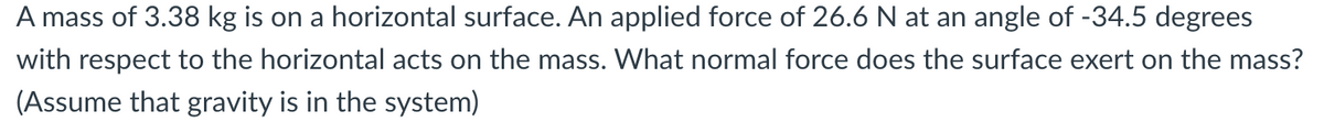 A mass of 3.38 kg is on a horizontal surface. An applied force of 26.6 N at an angle of -34.5 degrees
with respect to the horizontal acts on the mass. What normal force does the surface exert on the mass?
(Assume that gravity is in the system)
