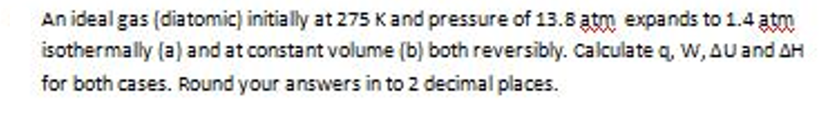 An ideal gas (diatomic) initially at 275 K and pressure of 13.8 atm expands to 1.4 atm
isothermally (a) and at constant volume (b) both reversibly. Calculate q, W, AU and AH
for both cases. Round your answers in to 2 decimal places.