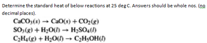 Determine the standard heat of below reactions at 25 deg C. Answers should be whole nos. (no
decimal places).
CaCO3(s) → Cao(s) + CO₂(g)
SO3(g) + H₂O()→ H₂SO4(1)
C₂H4(g) + H₂O(l) → C₂H5OH(1)