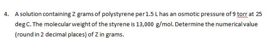 4. A solution containing Z grams of polystyrene per 1.5 L has an osmotic pressure of 9 torr at 25
deg C. The molecular weight of the styrene is 13,000 g/mol. Determine the numerical value
(round in 2 decimal places) of Z in grams.