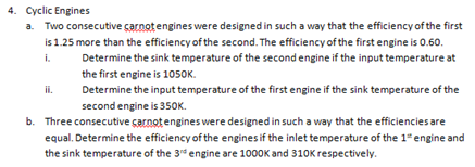 4. Cyclic Engines
a. Two consecutive carnot engines were designed in such a way that the efficiency of the first
is 1.25 more than the efficiency of the second. The efficiency of the first engine is 0.60.
i.
Determine the sink temperature of the second engine if the input temperature at
the first engine is 1050K.
ii.
Determine the input temperature of the first engine if the sink temperature of the
second engine is 350K.
b. Three consecutive carnot engines were designed in such a way that the efficiencies are
equal. Determine the efficiency of the engines if the inlet temperature of the 1" engine and
the sink temperature of the 3rd engine are 1000K and 310K respectively.