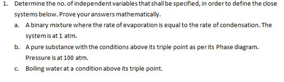 1. Determine the no. of independent variables that shall be specified, in order to define the close
systems below. Prove your answers mathematically.
A binary mixture where the rate of evaporation is equal to the rate of condensation. The
system is at 1 atm.
b. A pure substance with the conditions above its triple point as per its Phase diagram.
Pressure is at 100 atm.
Boiling water at a condition above its triple point.