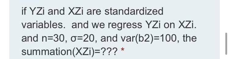 if YZi and XZi are standardized
variables. and we regress YZi on XZi.
and n=30, o=20, and var(b2)=100, the
summation(XZi)=??? *
