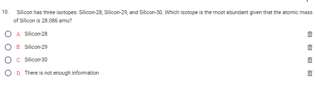 10.
Silicon has three isotopes: Silicon-28, Silicon-29, and Silicon-30. Which isotope is the most abundant given that the atomic mass
of Silicon is 28.086 amu?
A. Silicon-28
B. Silicon-29
C. Silicon-30
D. There is not enough information
18
18
18
18