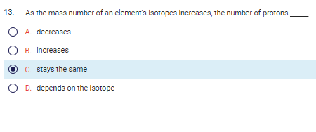 13. As the mass number of an element's isotopes increases, the number of protons
O A. decreases
OB. increases
C. stays the same
O D. depends on the isotope