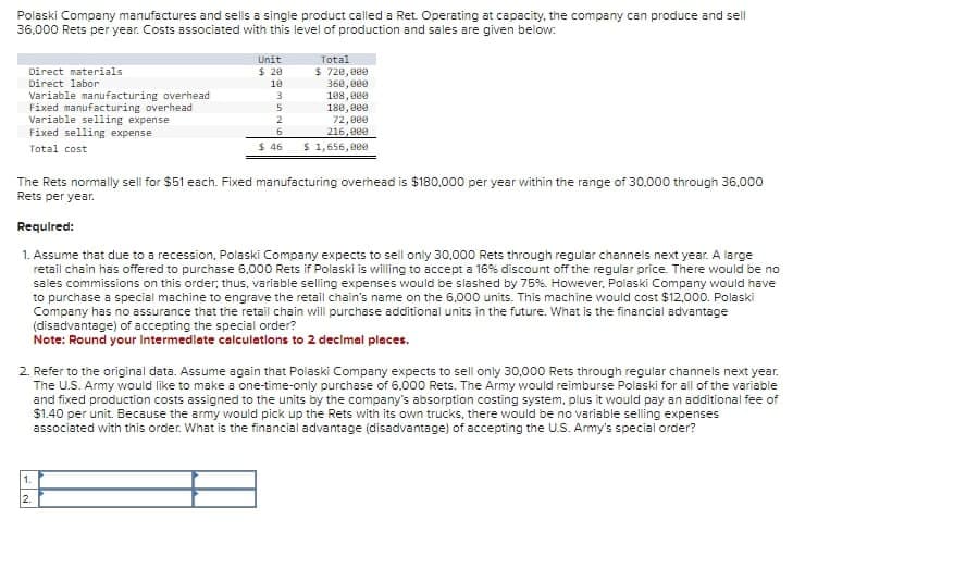 Polaski Company manufactures and sells a single product called a Ret. Operating at capacity, the company can produce and sell
36,000 Rets per year. Costs associated with this level of production and sales are given below:
Direct materials
Direct labor
Variable manufacturing overhead
Fixed manufacturing overhead
Variable selling expense
Fixed selling expense
Total cost
Unit
Total
$ 20
$ 720,000
18
360,000
3
108,000
5
180,000
2
6
72,000
$ 46
216,000
$ 1,656,000
The Rets normally sell for $51 each. Fixed manufacturing overhead is $180,000 per year within the range of 30,000 through 36,000
Rets per year.
Required:
1. Assume that due to a recession, Polaski Company expects to sell only 30,000 Rets through regular channels next year. A large
retail chain has offered to purchase 6,000 Rets if Polaski is willing to accept a 16% discount off the regular price. There would be no
sales commissions on this order; thus, variable selling expenses would be slashed by 75%. However, Polaski Company would have
to purchase a special machine to engrave the retail chain's name on the 6,000 units. This machine would cost $12,000. Polaski
Company has no assurance that the retail chain will purchase additional units in the future. What is the financial advantage
(disadvantage) of accepting the special order?
Note: Round your Intermediate calculations to 2 decimal places.
2. Refer to the original data. Assume again that Polaski Company expects to sell only 30,000 Rets through regular channels next year.
The U.S. Army would like to make a one-time-only purchase of 6,000 Rets. The Army would reimburse Polaski for all of the variable
and fixed production costs assigned to the units by the company's absorption costing system, plus it would pay an additional fee of
$1.40 per unit. Because the army would pick up the Rets with its own trucks, there would be no variable selling expenses
associated with this order. What is the financial advantage (disadvantage) of accepting the U.S. Army's special order?
1.
2.