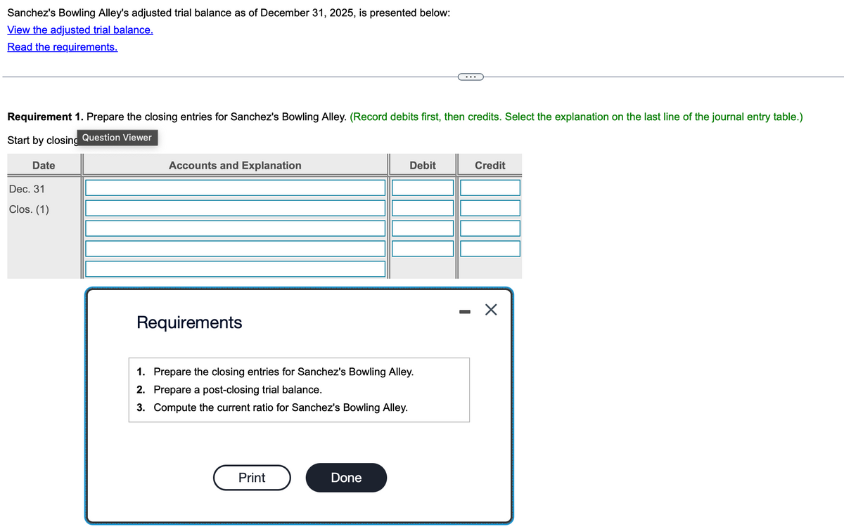 Sanchez's Bowling Alley's adjusted trial balance as of December 31, 2025, is presented below:
View the adjusted trial balance.
Read the requirements.
...
Requirement 1. Prepare the closing entries for Sanchez's Bowling Alley. (Record debits first, then credits. Select the explanation on the last line of the journal entry table.)
Start by closing Question Viewer
Date
Dec. 31
Clos. (1)
Accounts and Explanation
Requirements
Debit
Credit
1. Prepare the closing entries for Sanchez's Bowling Alley.
2. Prepare a post-closing trial balance.
3. Compute the current ratio for Sanchez's Bowling Alley.
Print
Done
-
☑