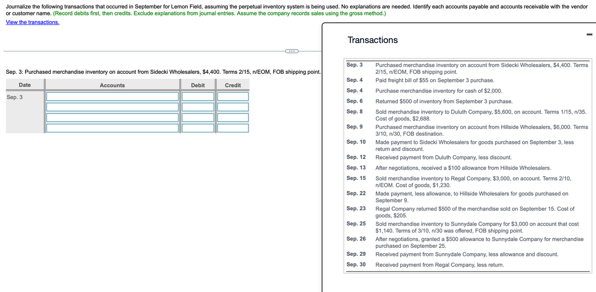 Journalize the following transactions that occurred in September for Lemon Field, assuming the perpetual inventory system is being used. No explanations are needed. Identify each accounts payable and accounts receivable with the vendor
or customer name. (Record debits first, then credits. Exclude explanations from journal entries. Assume the company records sales using the gross method.)
View the transactions.
...
Transactions
Sep. 3: Purchased merchandise inventory on account from Sidecki Wholesalers, $4,400. Terms 2/15, n/EOM, FOB shipping point.
Sep. 3
Date
Accounts
Debit
Credit
Sep. 4
Purchased merchandise inventory on account from Sidecki Wholesalers, $4,400. Terms
2/15, n/EOM, FOB shipping point.
Paid freight bill of $55 on September 3 purchase.
Sep. 3
Sep. 4
Purchase merchandise inventory for cash of $2,000.
Sep. 6
Sep. 8
Returned $500 of inventory from September 3 purchase.
Sep. 9
Sep. 10
Sep. 12
Sep. 13
Sold merchandise inventory to Duluth Company, $5,600, on account. Terms 1/15, n/35.
Cost of goods, $2,688.
Purchased merchandise inventory on account from Hillside Wholesalers, $6,000. Terms
3/10, n/30, FOB destination.
Made payment to Sidecki Wholesalers for goods purchased on September 3, less
return and discount.
Received payment from Duluth Company, less discount.
After negotiations, received a $100 allowance from Hillside Wholesalers.
Sep. 15
Sep. 22
Sold merchandise inventory to Regal Company, $3,000, on account. Terms 2/10,
n/EOM. Cost of goods, $1,230.
Made payment, less allowance, to Hillside Wholesalers for goods purchased on
September 9.
Sep. 23
Sep. 25
Sep. 26
Regal Company returned $500 of the merchandise sold on September 15. Cost of
goods, $205.
Sold merchandise inventory to Sunnydale Company for $3,000 on account that cost
$1,140. Terms of 3/10, n/30 was offered, FOB shipping point.
After negotiations, granted a $500 allowance to Sunnydale Company for merchandise
purchased on September 25.
Sep. 29
Received payment from Sunnydale Company, less allowance and discount.
Sep. 30
Received payment from Regal Company, less return.