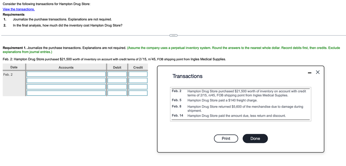 Consider the following transactions for Hampton Drug Store:
View the transactions.
Requirements
1.
Journalize the purchase transactions. Explanations are not required.
2.
In the final analysis, how much did the inventory cost Hampton Drug Store?
Requirement 1. Journalize the purchase transactions. Explanations are not required. (Assume the company uses a perpetual inventory system. Round the answers to the nearest whole dollar. Record debits first, then credits. Exclude
explanations from journal entries.)
Feb. 2: Hampton Drug Store purchased $21,500 worth of inventory on account with credit terms of 2/15, n/45, FOB shipping point from Ingles Medical Supplies.
Date
Feb. 2
Accounts
Debit
Credit
Transactions
-
Feb. 2
Feb. 5
Hampton Drug Store purchased $21,500 worth of inventory on account with credit
terms of 2/15, n/45, FOB shipping point from Ingles Medical Supplies.
Hampton Drug Store paid a $140 freight charge.
Feb. 8
Hampton Drug Store returned $5,600 of the merchandise due to damage during
shipment.
Feb. 14
Hampton Drug Store paid the amount due, less return and discount.
Print
Done
☑