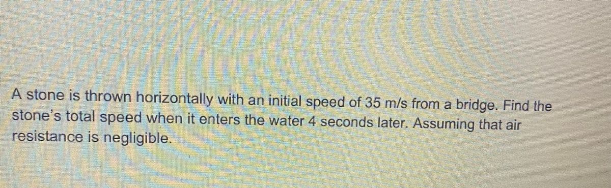 A stone is thrown horizontally with an initial speed of 35 m/s from a bridge. Find the
stone's total speed when it enters the water 4 seconds later. Assuming that air
resistance is negligible.
