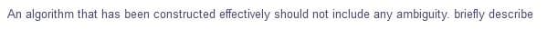 An algorithm that has been constructed effectively should not include any ambiguity. briefly describe