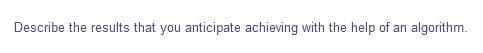 Describe the results that you anticipate achieving with the help of an algorithm.