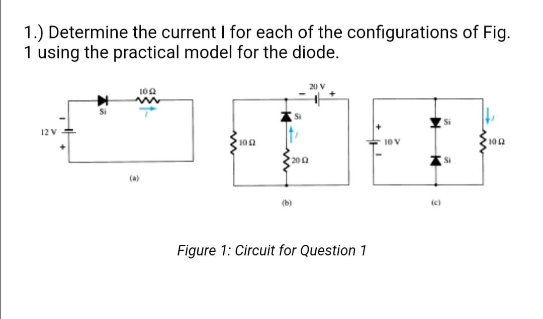 1.) Determine the current I for each of the configurations of Fig.
1 using the practical model for the diode.
20 V
102
Si
Si
Si
12 V
102
10 V
10 2
202
Si
(a)
(b)
(c)
Figure 1: Circuit for Question 1
