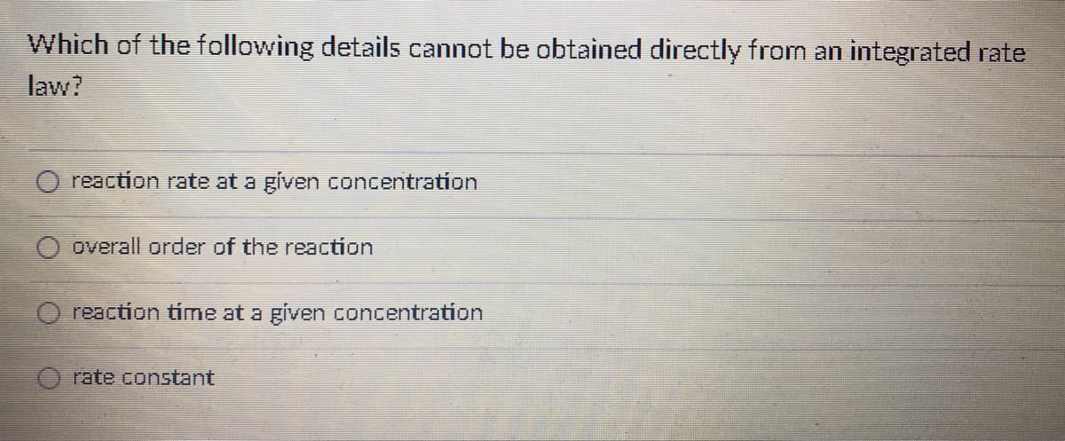 Which of the following details cannot be obtained directly from an integrated rate
law?
reaction rate at a given concentration
overall order of the reaction
reaction time at a given concentration
rate constant
