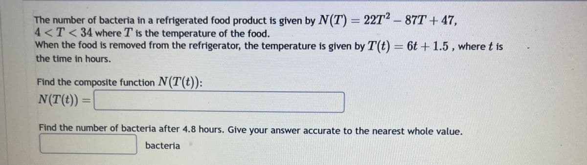 The number of bacteria in a refrigerated food product is given by N(T) = 227² - 87T +47,
4<T<34 where T is the temperature of the food.
When the food is removed from the refrigerator, the temperature is given by T(t) = 6t+1.5, where t is
the time in hours.
Find the composite function N(T(t)):
N(T(t)) =
Find the number of bacteria after 4.8 hours. Give your answer accurate to the nearest whole value.
bacteria