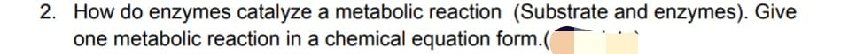 2. How do enzymes catalyze a metabolic reaction (Substrate and enzymes). Give
one metabolic reaction in a chemical equation form.(
