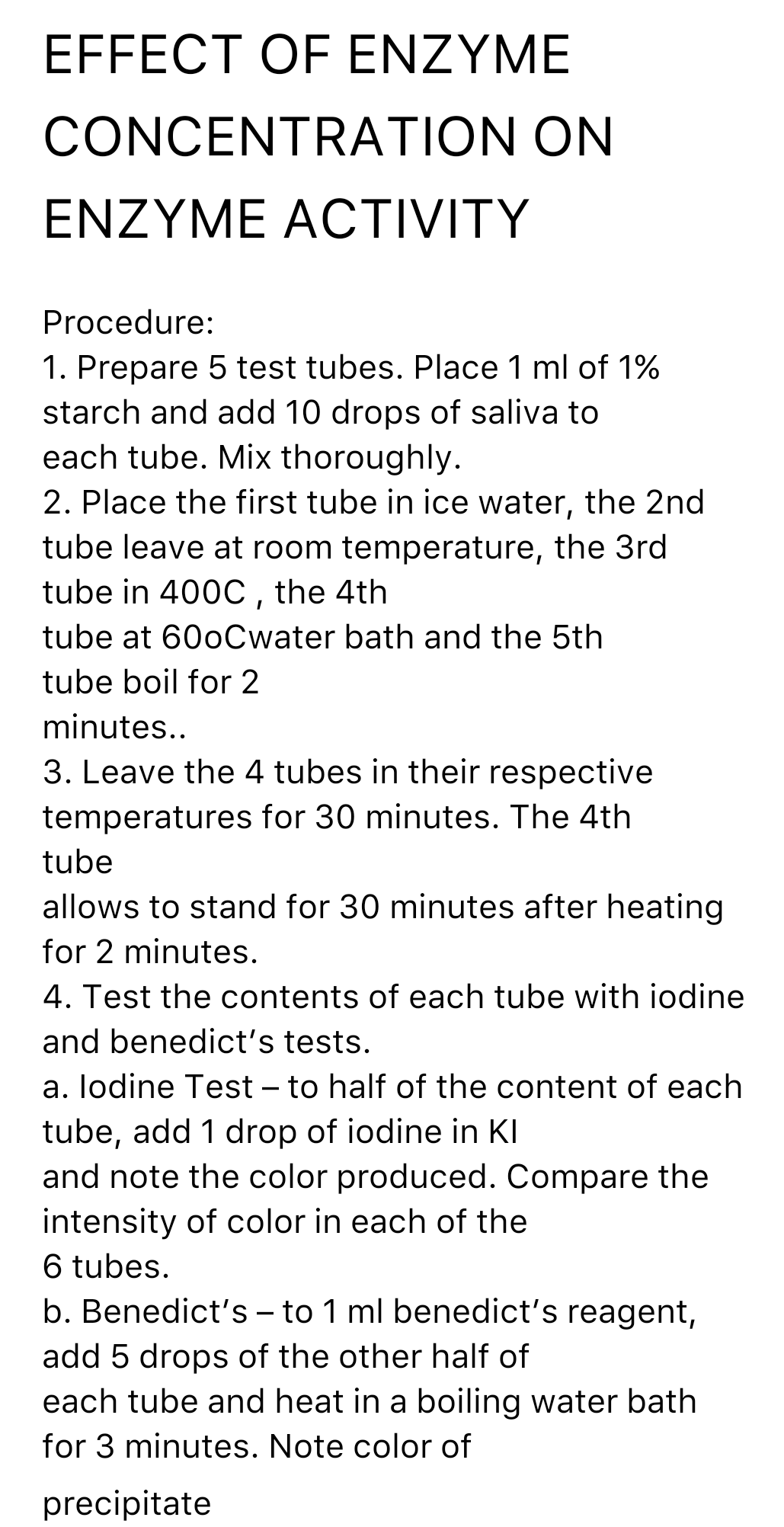 EFFECT OF ENZYME
CONCENTRATION ON
ENZYME ACTIVITY
Procedure:
1. Prepare 5 test tubes. Place 1 ml of 1%
starch and add 10 drops of saliva to
each tube. Mix thoroughly.
2. Place the first tube in ice water, the 2nd
tube leave at room temperature, the 3rd
tube in 400C, the 4th
tube at 60oCwater bath and the 5th
tube boil for 2
minutes..
3. Leave the 4 tubes in their respective
temperatures for 30 minutes. The 4th
tube
allows to stand for 30 minutes after heating
for 2 minutes.
4. Test the contents of each tube with iodine
and benedict's tests.
a. lodine Test – to half of the content of each
tube, add 1 drop of iodine in KI
and note the color produced. Compare the
intensity of color in each of the
6 tubes.
b. Benedict's – to 1 ml benedict's reagent,
-
add 5 drops of the other half of
each tube and heat in a boiling water bath
for 3 minutes. Note color of
precipitate
