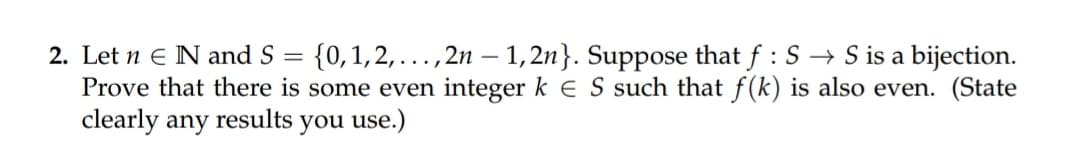 2. Let n E N and S
{0,1,2,...,2n – 1,2n}. Suppose that f : S → S is a bijection.
Prove that there is some even integer k E S such that f (k) is also even. (State
clearly any
results
you use.)
