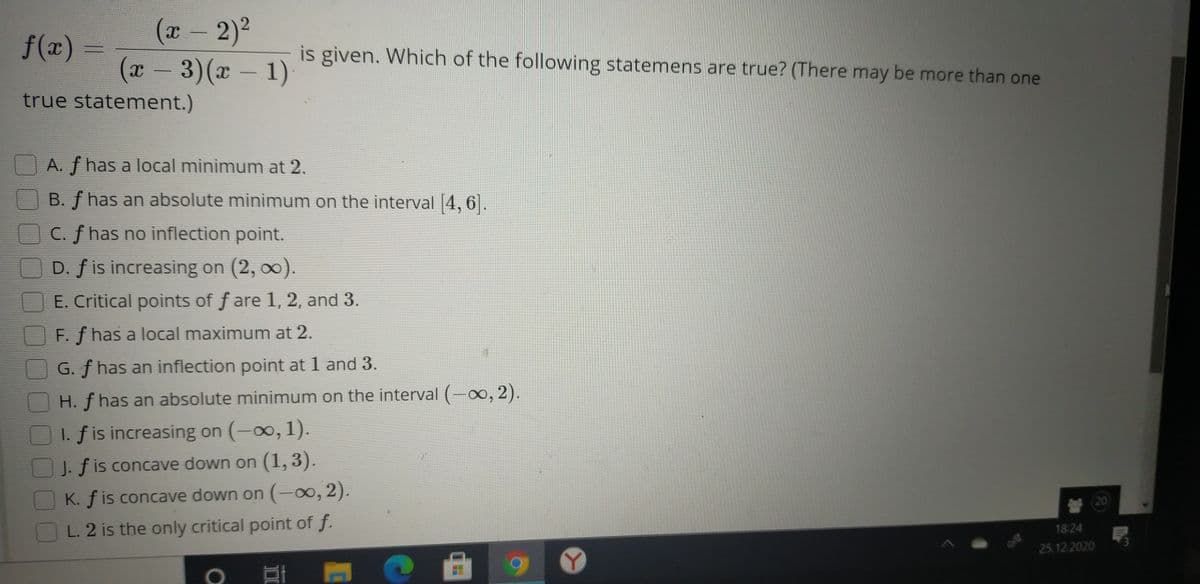 (x-2)2
(x- 3)(x - 1)
f(x)
is given. Which of the following statemens are true? (There may be more than one
true statement.)
A. f has a local minimum at 2.
B. f has an absolute minimum on the interval 4, 6.
C. f has no inflection point.
D. f is increasing on (2, 00).
E. Critical points of f are 1, 2, and 3.
F. f has a local maximum at 2.
G. f has an inflection point at 1 and 3.
H. f has an absolute minimum on the interval (-x, 2).
I. f is increasing on (-0o, 1).
J. f is concave down on (1,3).
K. f is concave down on (-0, 2).
20
L. 2 is the only critical point of f.
18:24
25.12.2020
