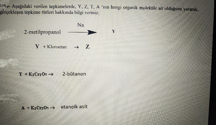 EA+ Aşağıdaki verilen tepkimelerde, Y, Z, T, A 'nin hangi organik moleküle ait olduğunu yazarak.
gerçekleşen tepkime türleri hakkında bilgi veriniz.
Na
2-metilpropanol
Y
Y +Kloroetan
T + K2Crz07 →
2-bütanon
A +K2CnOn → etanoik asit
