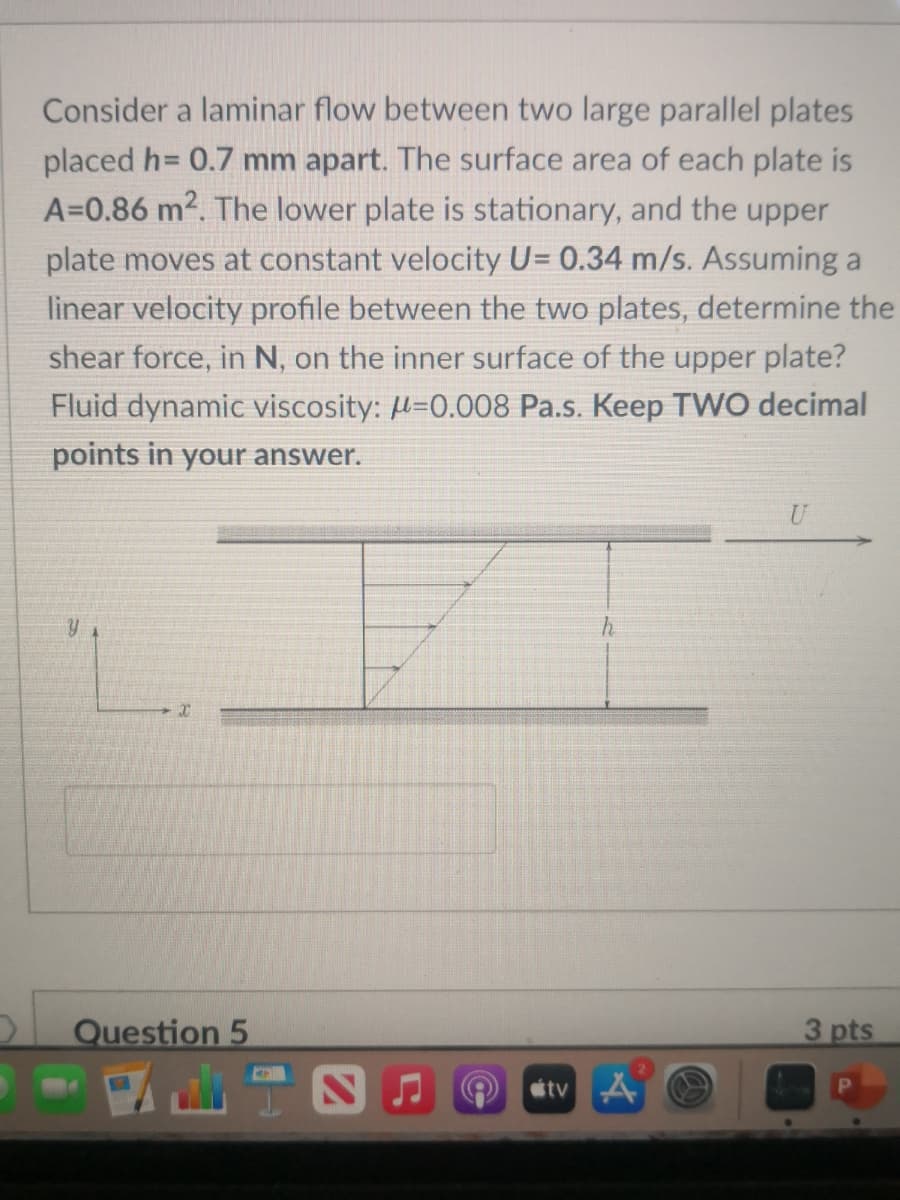 Consider a laminar flow between two large parallel plates
placed h= 0.7 mm apart. The surface area of each plate is
A=0.86 m2. The lower plate is stationary, and the upper
plate moves at constant velocity U= 0.34 m/s. Assuming a
linear velocity profile between the two plates, determine the
shear force, in N, on the inner surface of the upper plate?
Fluid dynamic viscosity: µ=0.008 Pa.s. Keep TVWO decimal
points in your answer.
Question 5
3 pts
étv A
