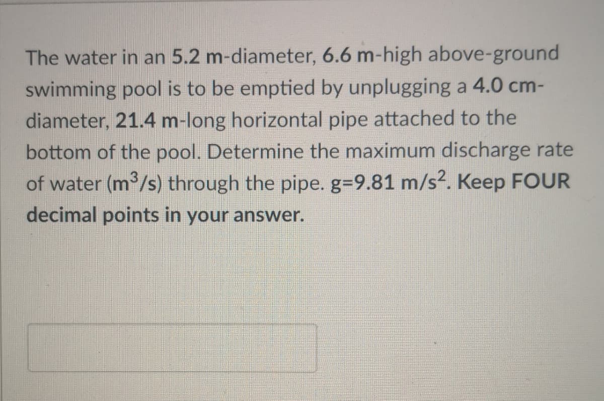 The water in an 5.2 m-diameter, 6.6 m-high above-ground
swimming pool is to be emptied by unplugging a 4.0 cm-
diameter, 21.4 m-long horizontal pipe attached to the
bottom of the pool. Determine the maximum discharge rate
of water (m /s) through the pipe. g39.81 m/s2. Keep FOUR
decimal points in your answer.
