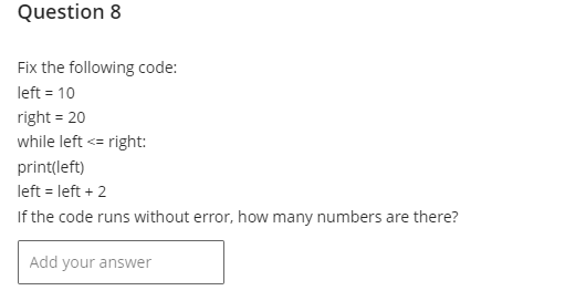 Question 8
Fix the following code:
left = 10
right = 20
while left <= right:
print(left)
left = left + 2
If the code runs without error, how many numbers are there?
Add your answer