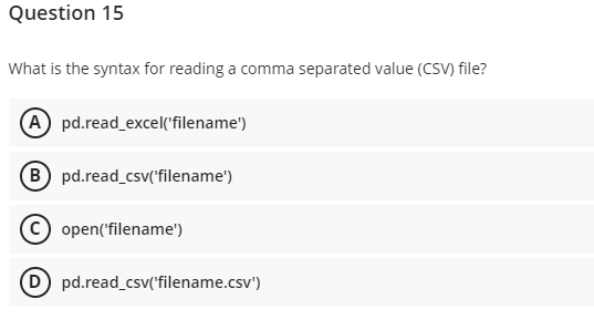 Question 15
What is the syntax for reading a comma separated value (CSV) file?
A pd.read_excel('filename')
B pd.read_csv('filename')
Ⓒopen('filename')
(D) pd.read_csv('filename.csv')