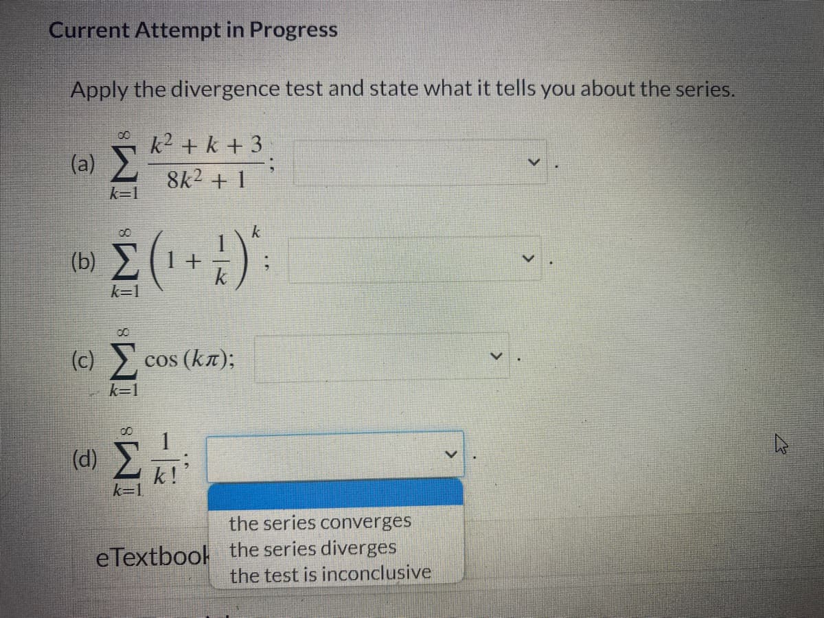 Current Attempt in Progress
Apply the divergence test and state what it tells you about the series.
k² + k +3
8k² + 1
(a)
k=1
00
(0) Σ (1+
k=1
(c) Σ.cos (km);
k=1
(d) Σ
k=1
k
+4)*
k!
the series converges
eTextbook the series diverges
the test is inconclusive
4