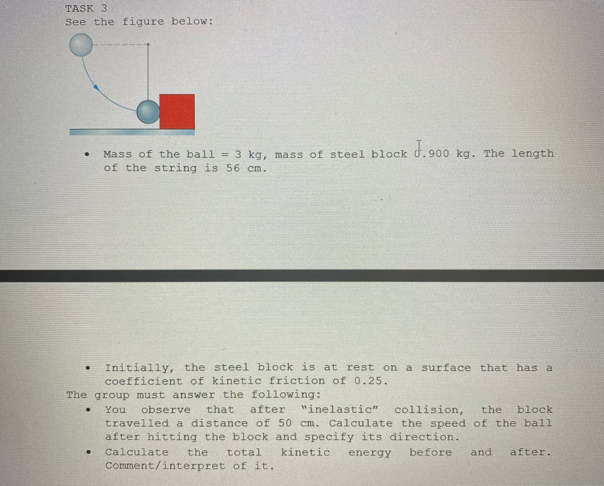 TASK 3
See the figure below:
●
Mass of the ball = 3 kg, mass of steel block J.900 kg. The length
of the string is 56 cm.
Initially, the steel block is at rest on a surface that has a
coefficient of kinetic friction of 0.25.
The group must answer the following:
You observe that after "inelastic" collision, the block
travelled a distance of 50 cm. Calculate the speed of the ball
after hitting the block and specify its direction.
Calculate
kinetic energy before and after.
the total
Comment/interpret of it.