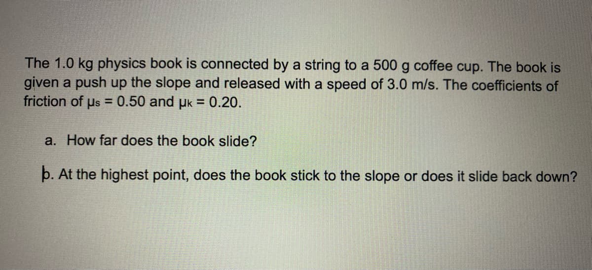 The 1.0 kg physics book is connected by a string to a 500 g coffee cup. The book is
given a push up the slope and released with a speed of 3.0 m/s. The coefficients of
friction of us = 0.50 and uk = 0.20.
a. How far does the book slide?
b. At the highest point, does the book stick to the slope or does it slide back down?