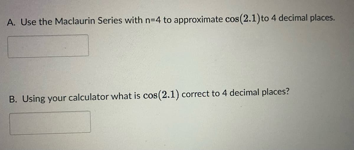 A. Use the Maclaurin Series with n=4 to approximate cos(2.1) to 4 decimal places.
B. Using your calculator what is cos(2.1) correct to 4 decimal places?