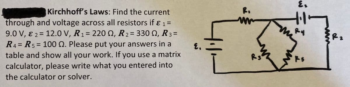 Kirchhoff's Laws: Find the current
through and voltage across all resistors if & ₁ =
1
9.0 V, & 2 12.0 V, R₁ = 220 Q, R2 = 330 Q, R3 =
==
=
1
R4 R5 100 Q. Please put your answers in a
table and show all your work. If you use a matrix
calculator, please write what you entered into
the calculator or solver.
R.
+.1.
Ry
Rz
E.
R3
Rs