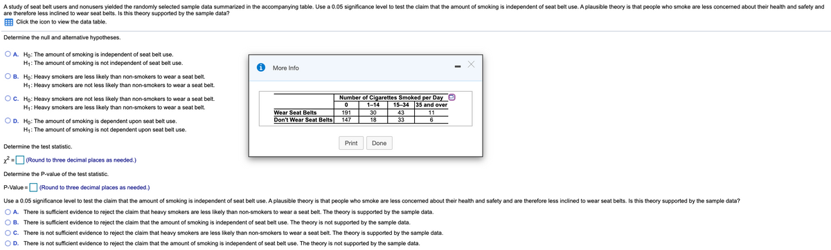 A study of seat belt users and nonusers yielded the randomly selected sample data summarized in the accompanying table. Use a 0.05 significance level to test the claim that the amount of smoking is independent of seat belt use. A plausible theory is that people who smoke are less concerned about their health and safety and
are therefore less inclined to wear seat belts. Is this theory supported by the sample data?
Click the icon to view the data table.
Determine the null and alternative hypotheses.
O A. Ho: The amount of smoking is independent of seat belt use.
H1: The amount of smoking is not independent of seat belt use.
More Info
O B. Ho: Heavy smokers are less likely than non-smokers to wear a seat belt.
H1: Heavy smokers are not less likely than non-smokers to wear a seat belt.
Number of Cigarettes Smoked per Day
15–34 35 and over
O c. Ho: Heavy smokers are not less likely than non-smokers to wear a seat belt.
1-14
H1: Heavy smokers are less likely than non-smokers to wear a seat belt.
Wear Seat Belts
191
30
43
11
Don't Wear Seat Belts
147
18
33
O D. Ho: The amount of smoking is dependent upon seat belt use.
H1: The amount of smoking is not dependent upon seat belt use.
Print
Done
Determine the test statistic.
x2 = (Round to three decimal places as needed.)
%3D
Determine the P-value of the test statistic.
P-Value =
(Round to three decimal places as needed.)
Use a 0.05 significance level to test the claim that the amount of smoking is independent of seat belt use. A plausible theory is that people who smoke are less concerned about their health and safety and are therefore less inclined to wear seat belts. Is this theory supported by the sample data?
O A. There is sufficient evidence to reject the claim that heavy smokers are less likely than non-smokers to wear a seat belt. The theory is supported by the sample data.
O B. There is sufficient evidence to reject the claim that the amount of smoking is independent of seat belt use. The theory is not supported by the sample data.
O C. There is not sufficient evidence to reject the claim that heavy smokers are less likely than non-smokers to wear a seat belt. The theory is supported by the sample data.
O D. There is not sufficient evidence to reject the claim that the amount of smoking is independent of seat belt use. The theory is not supported by the sample data.
