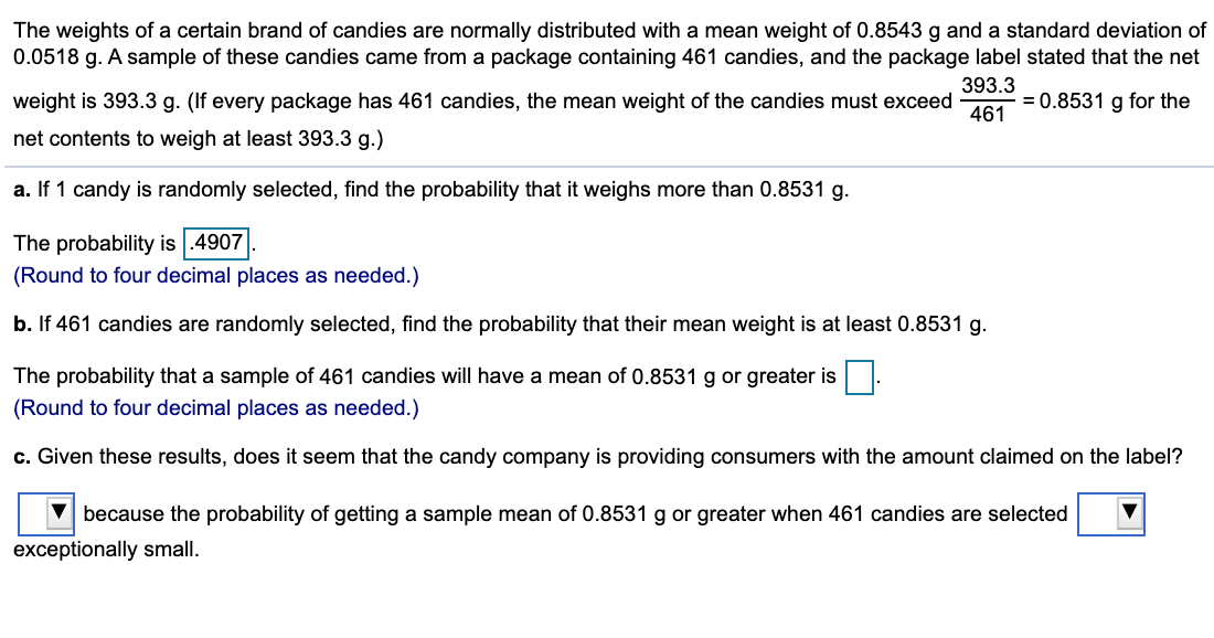 The weights of a certain brand of candies are normally distributed with a mean weight of 0.8543 g and a standard deviation of
0.0518 g. A sample of these candies came from a package containing 461 candies, and the package label stated that the net
393.3
weight is 393.3 g. (If every package has 461 candies, the mean weight of the candies must exceed
= 0.8531 g for the
461
net contents to weigh at least 393.3 g.)
a. If 1 candy is randomly selected, find the probability that it weighs more than 0.8531 g.
The probability is .4907
(Round to four decimal places as needed.)
b. If 461 candies are randomly selected, find the probability that their mean weight is at least 0.8531 g.
The probability that a sample of 461 candies will have a mean of 0.8531 g or greater is
(Round to four decimal places as needed.)
c. Given these results, does it seem that the candy company is providing consumers with the amount claimed on the label?
because the probability of getting a sample mean of 0.8531 g or greater when 461 candies are selected
exceptionally small.
