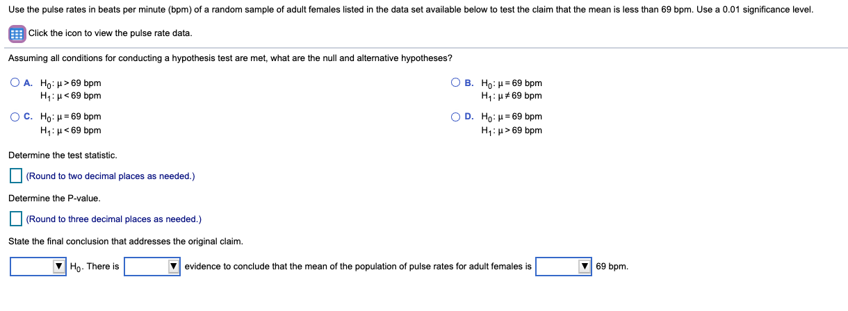 Use the pulse rates in beats per minute (bpm) of a random sample of adult females listed in the data set available below to test the claim that the mean is less than 69 bpm. Use a 0.01 significance level.
E Click the icon to view the pulse rate data.
Assuming all conditions for conducting a hypothesis test are met, what are the null and alternative hypotheses?
O A. Ho: µ> 69 bpm
H:H< 69 bpm
O B. Ho: H= 69 bpm
H1: H#69 bpm
O C. Ho: H= 69 bpm
H4:µ< 69 bpm
Ο D. Ho: μ 69 bpm
H1: µ> 69 bpm
Determine the test statistic.
(Round to two decimal places as needed.)
Determine the P-value.
(Round to three decimal places as needed.)
State the final conclusion that addresses the original claim.
V Ho. There is
evidence to conclude that the mean of the population of pulse rates for adult females is
V 69 bpm.
