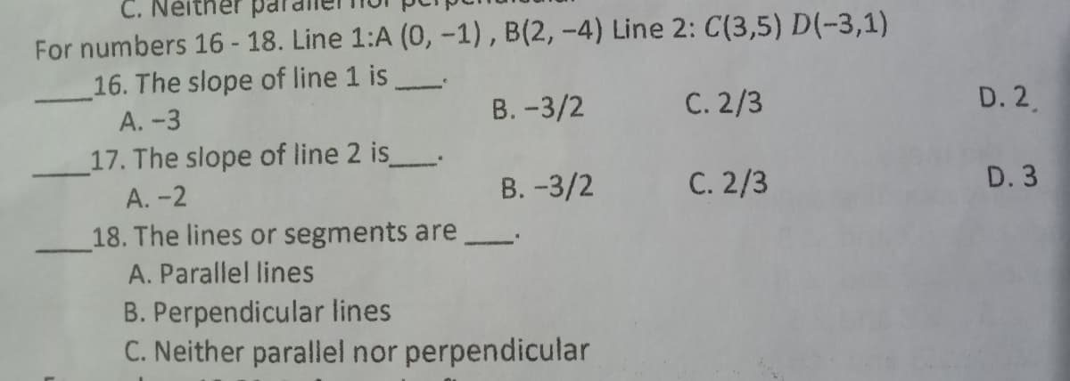 C. Neither par
For numbers 16- 18. Line 1:A (0, -1), B(2, -4) Line 2: C(3,5) D(-3,1)
16. The slope of line 1 is
А. -3
17. The slope of line 2 is
А. -2
18. The lines or segments are
В. -3/2
C. 2/3
D. 2.
В. -3/2
C. 2/3
D. 3
A. Parallel lines
B. Perpendicular lines
C. Neither parallel nor perpendicular
