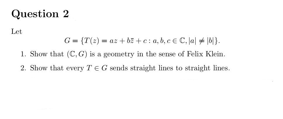 Question 2
Let
G = {T(z) = az + bz + c: a, b, cE C, Ja| # |b|}.
1. Show that (C, G) is a geometry in the sense of Felix Klein.
2. Show that every T E Gsends straight lines to straight lines.
