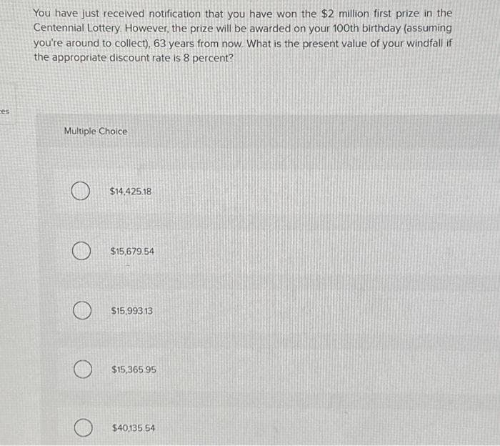 es
You have just received notification that you have won the $2 million first prize in the
Centennial Lottery. However, the prize will be awarded on your 100th birthday (assuming
you're around to collect), 63 years from now. What is the present value of your windfall if
the appropriate discount rate is 8 percent?
Multiple Choice
$14,425.18
$15,679.54
$15.993.13
$15,365.95
$40,135.54