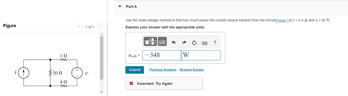 Figure
1Ω
:50 0
Ω
402
1 of 1
V
Part A
Use the node-voltage method to find how much power the current source extracts from the circuit(Figure 1)if i = 4.4 A and v = 52 V.
Express your answer with the appropriate units.
O
μA
P4.4A = -348
W
X Incorrect; Try Again
www.
Submit Previous Answers Request Answer
?