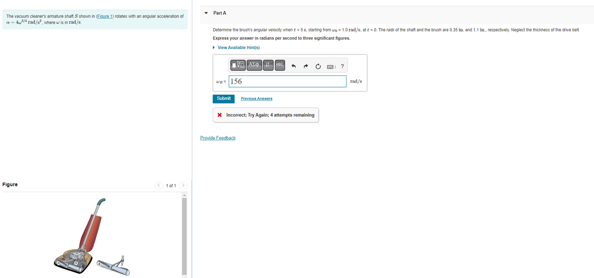 The vacuum cleaner's armature shaft S shown in (Figure 1) rotates with an angular acceleration of
a = 4w³/4 rad/s², where w is in rad/s.
Figure
1 of 1
Part A
Determine the brush's angular velocity when t = 5 s, starting from wo = 1.0 rad/s, at t = 0. The radii of the shaft and the brush are 0.35 in. and 1.1 in., respectively. Neglect the thickness of the drive belt.
Express your answer in radians per second to three significant figures.
▸ View Available Hint(s)
WB = 156
Submit
ΞΑΣΦΗ | |
Provide Feedback
Previous Answers
vec
* Incorrect; Try Again; 4 attempts remaining
rad/s
