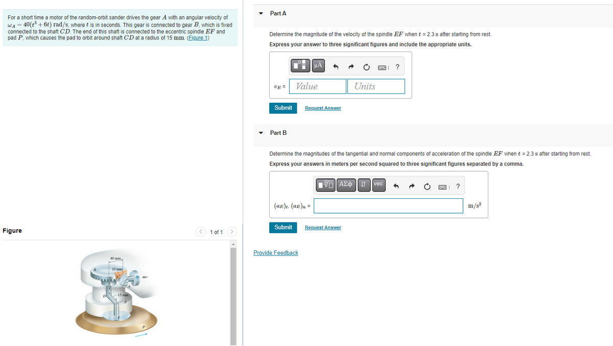 For a short time a motor of the random-orbit sander drives the gear A with an angular velocity of
WA = 40(t³ + 6t) rad/s, where t is in seconds. This gear is connected to gear B, which is fixed
connected to the shaft CD. The end of this shaft is connected to the eccentric spindle EF and
pad P, which causes the pad to orbit around shaft CD at a radius of 15 mm. (Figure 1)
Figure
1 of 1
Part A
Determine the magnitude of the velocity of the spindle EF when t = 2.3 s after starting from rest.
Express your answer to three significant figures and include the appropriate units.
UE=
Submit
Part B
Value
Submit
μÅ +
(aE)t. (aE)n =
Request Answer
Provide Feedback
Determine the magnitudes of the tangential and normal components of acceleration of the spindle EF when t = 2.3 s after starting from rest.
Express your answers in meters per second squared to three significant figures separated by a comma.
AΣ 1 vec +
Units
Request Answer
?
?
m/s²