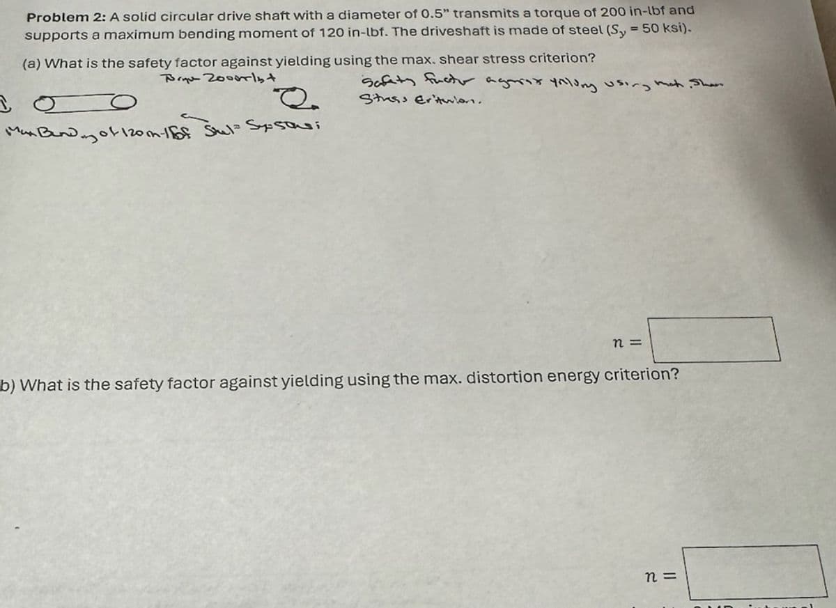 Problem 2: A solid circular drive shaft with a diameter of 0.5" transmits a torque of 200 in-lbf and
= 50 ksi).
supports a maximum bending moment of 120 in-lbf. The driveshaft is made of steel (Sy
(a) What is the safety factor against yielding using the max. shear stress criterion?
Bryn Zooorlst
Safety factor agorax yollung using mat. Share
Stress Er'turlan.
R.
Max Bendy of 120m-1 of Stul= Sysons;
n=
b) What is the safety factor against yielding using the max. distortion energy criterion?
n =