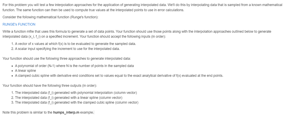 For this problem you will test a few interpolation approaches for the application of generating interpolated data. We'll do this by interpolating data that is sampled from a known mathematical
function. The same function can then be used to compute true values at the interpolated points to use in error calculations.
Consider the following mathematical function (Runge's function):
RUNGE'S FUNCTION
Write a function mfile that uses this formula to generate a set of data points. Your function should use those points along with the interpolation approaches outlined below to generate
interpolated data (x_i, f_i) on a specified increment. Your function should accept the following inputs (in order):
1. A vector of x values at which f(x) is to be evaluated to generate the sampled data.
2. A scalar input specifying the increment to use for the interpolated data.
Your function should use the following three approaches to generate interpolated data:
▪ A polynomial of order (N-1) where N is the number of points in the sampled data
▪ A linear spline
▪ A clamped cubic spline with derivative end conditions set to values equal to the exact analytical derivative of f(x) evaluated at the end points.
Your function should have the following three outputs (in order):
1. The interpolated data (f_i) generated with polynomial interpolation (column vector)
2. The interpolated data (f_i) generated with a linear spline (column vector)
3. The interpolated data (f_i) generated with the clamped cubic spline (column vector)
Note this problem is similar to the humps_interp.m example.