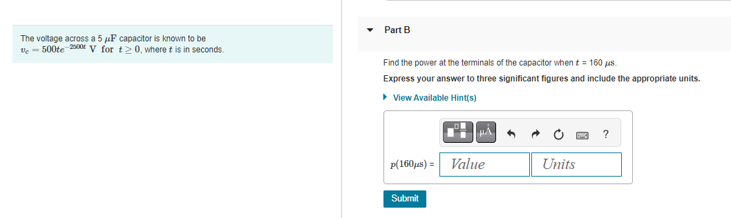 The voltage across a 5 μF capacitor is known to be
Vc = 500te-2500t V for t≥ 0, where t is in seconds.
Part B
Find the power at the terminals of the capacitor when t = 160 µs.
Express your answer to three significant figures and include the appropriate units.
► View Available Hint(s)
p(160μs) =
Submit
μA
Value
Units
?